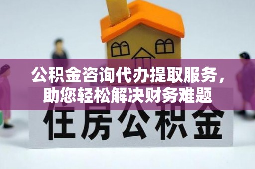 衡南公积金咨询代办提取服务，助您轻松解决财务难题
