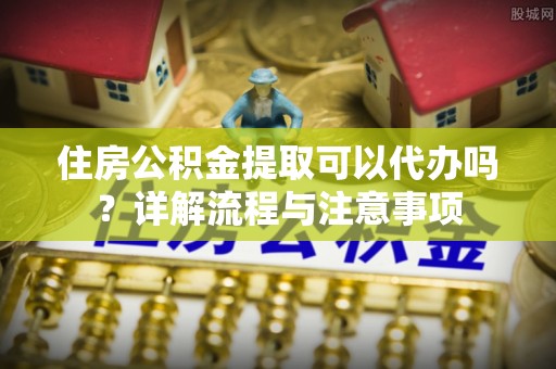 衡南住房公积金提取可以代办吗？详解流程与注意事项