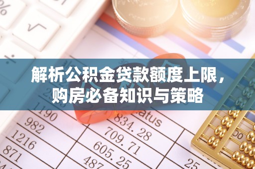 衡南解析公积金贷款额度上限，购房必备知识与策略
