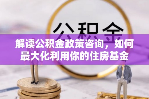 衡南解读公积金政策咨询，如何最大化利用你的住房基金