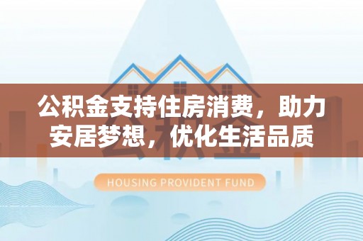 衡南公积金支持住房消费，助力安居梦想，优化生活品质
