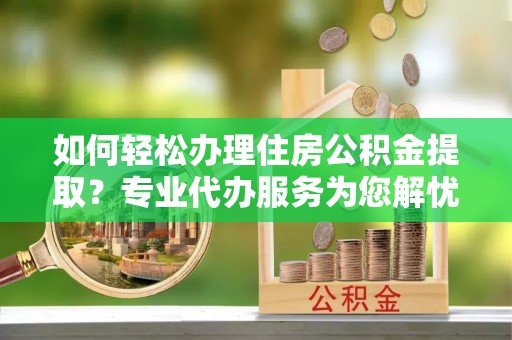 衡南如何轻松办理住房公积金提取？专业代办服务为您解忧