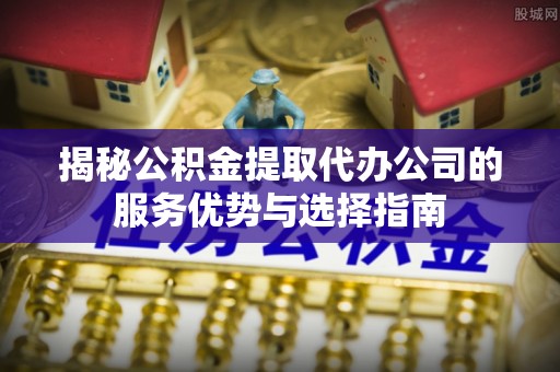 衡南揭秘公积金提取代办公司的服务优势与选择指南