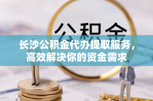 衡南长沙公积金代办提取服务，高效解决你的资金需求