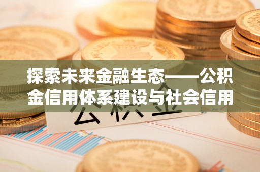 衡南探索未来金融生态——公积金信用体系建设与社会信用体系的深度融合
