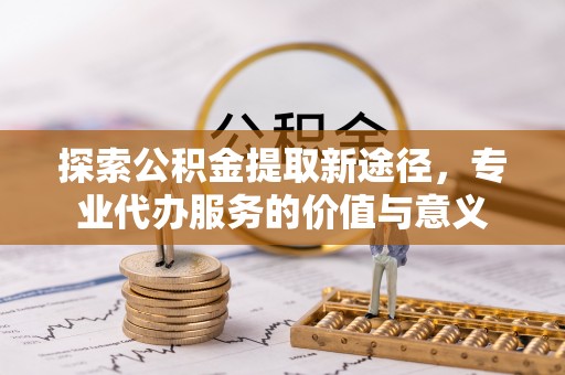 衡南探索公积金提取新途径，专业代办服务的价值与意义
