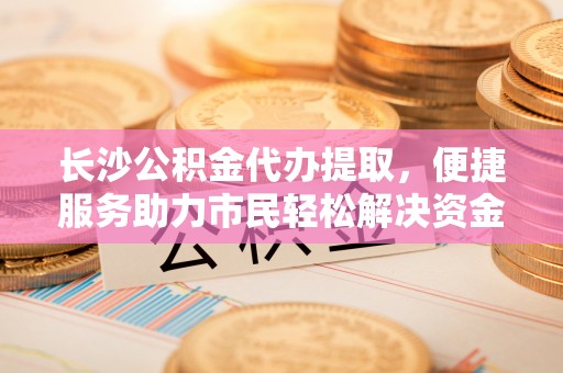 衡南长沙公积金代办提取，便捷服务助力市民轻松解决资金需求