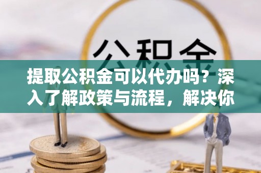 衡南提取公积金可以代办吗？深入了解政策与流程，解决你的疑问