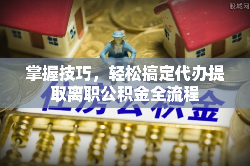 衡南掌握技巧，轻松搞定代办提取离职公积金全流程
