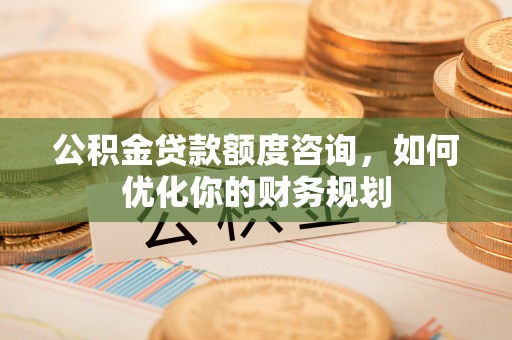 衡南公积金贷款额度咨询，如何优化你的财务规划