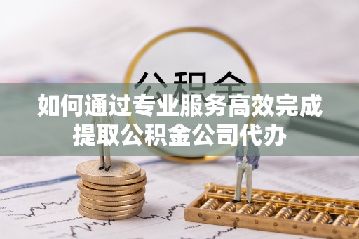 衡南如何通过专业服务高效完成提取公积金公司代办