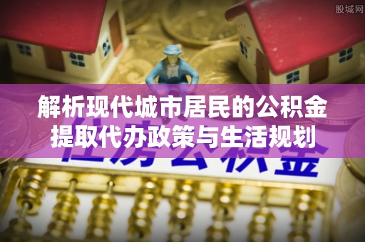 衡南解析现代城市居民的公积金提取代办政策与生活规划