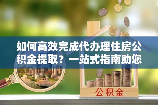 衡南如何高效完成代办理住房公积金提取？一站式指南助您轻松搞定