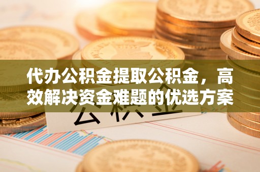 衡南代办公积金提取公积金，高效解决资金难题的优选方案