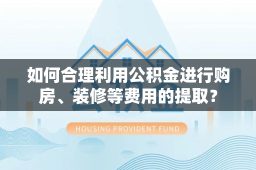 衡南如何合理利用公积金进行购房、装修等费用的提取？