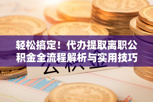 衡南轻松搞定！代办提取离职公积金全流程解析与实用技巧