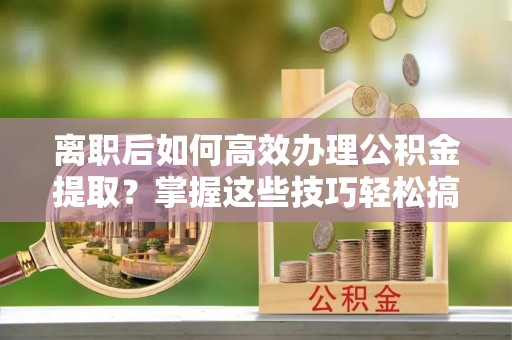 衡南离职后如何高效办理公积金提取？掌握这些技巧轻松搞定