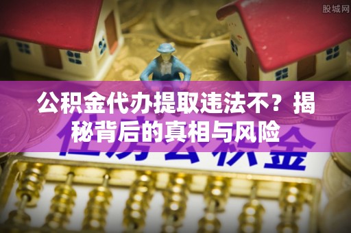 衡南公积金代办提取违法不？揭秘背后的真相与风险