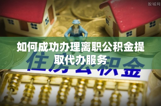 衡南如何成功办理离职公积金提取代办服务