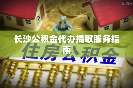 衡南长沙公积金代办提取服务指南