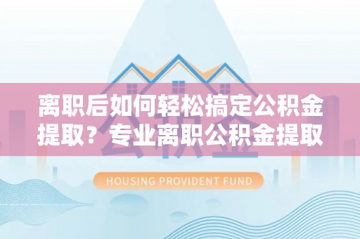 衡南离职后如何轻松搞定公积金提取？专业离职公积金提取代办服务来帮你