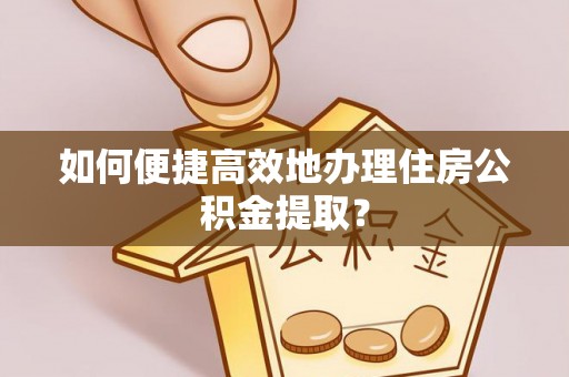 衡南如何便捷高效地办理住房公积金提取？