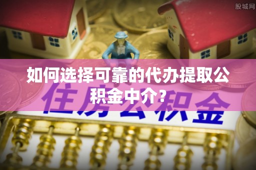 衡南如何选择可靠的代办提取公积金中介？