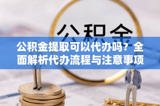 衡南公积金提取可以代办吗？全面解析代办流程与注意事项