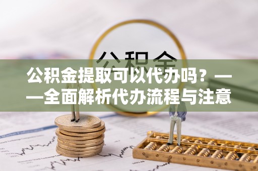衡南公积金提取可以代办吗？——全面解析代办流程与注意事项